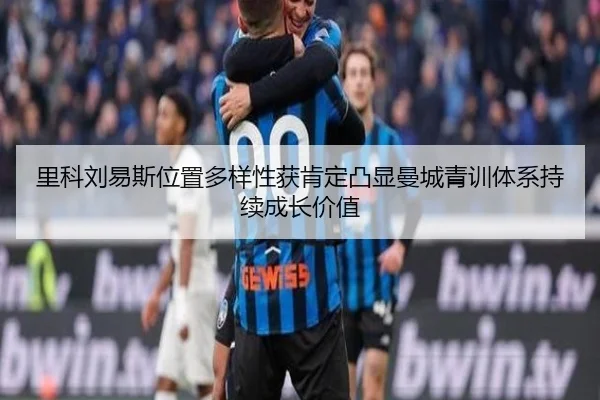 里科刘易斯位置多样性获肯定凸显曼城青训体系持续成长价值