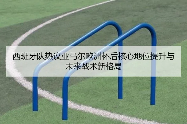 西班牙队热议亚马尔欧洲杯后核心地位提升与未来战术新格局