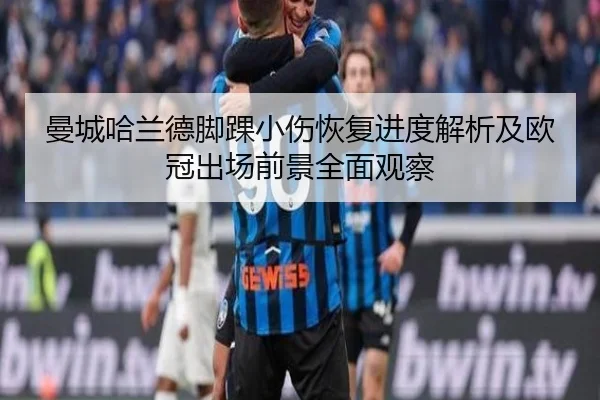 曼城哈兰德脚踝小伤恢复进度解析及欧冠出场前景全面观察